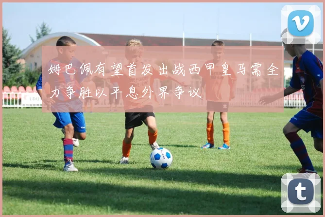姆巴佩有望首发出战西甲皇马需全力争胜以平息外界争议