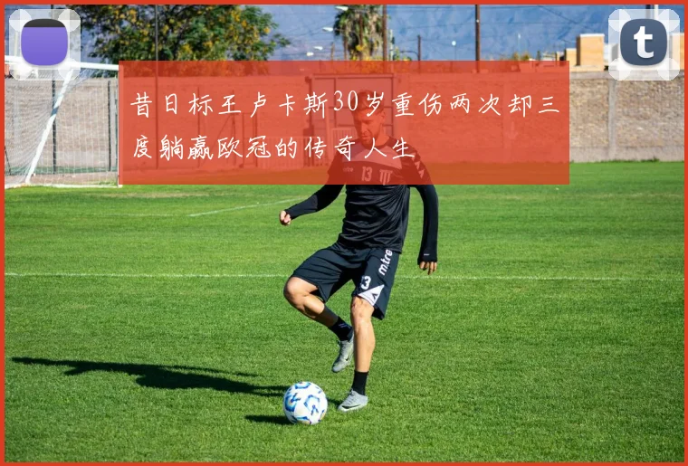 昔日标王卢卡斯30岁重伤两次却三度躺赢欧冠的传奇人生