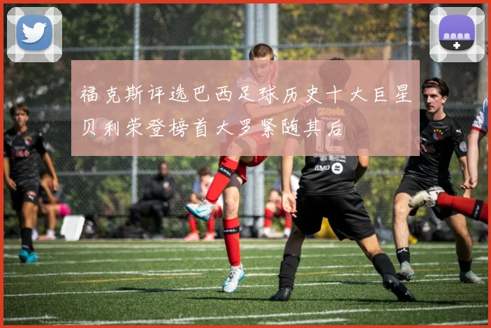 福克斯评选巴西足球历史十大巨星贝利荣登榜首大罗紧随其后
