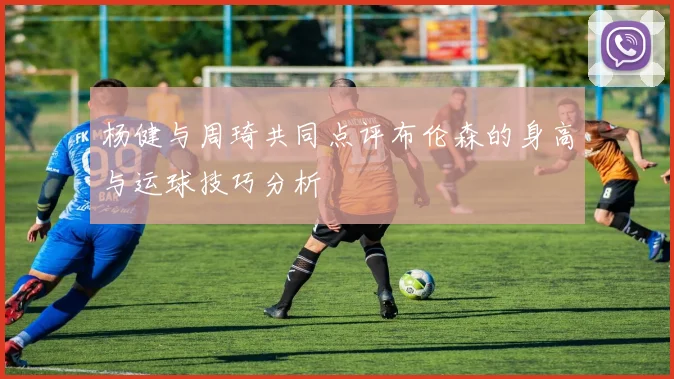杨健与周琦共同点评布伦森的身高与运球技巧分析