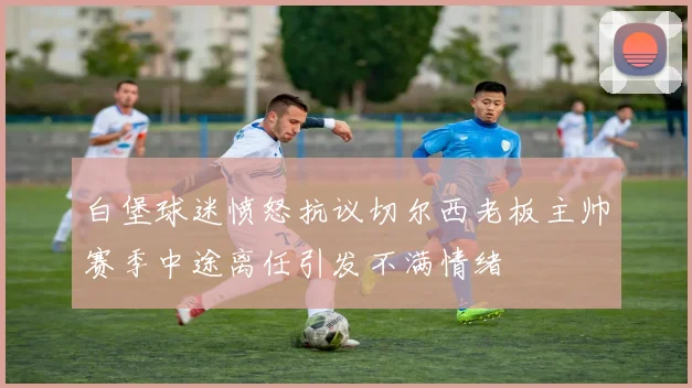 白堡球迷愤怒抗议切尔西老板主帅赛季中途离任引发不满情绪