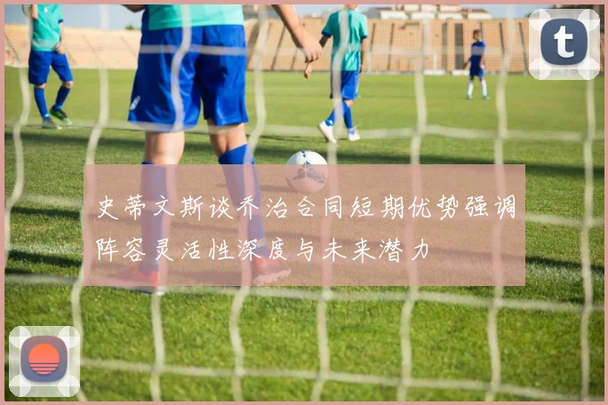 史蒂文斯谈乔治合同短期优势强调阵容灵活性深度与未来潜力