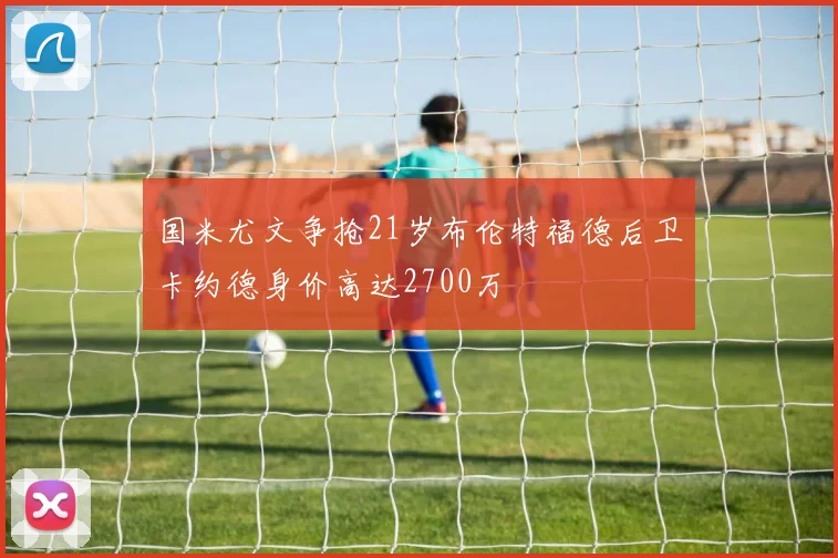 国米尤文争抢21岁布伦特福德后卫卡约德身价高达2700万