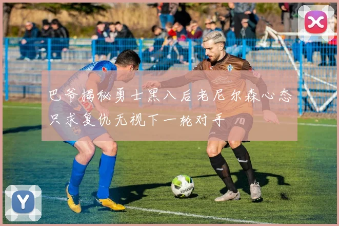 巴爷揭秘勇士黑八后老尼尔森心态只求复仇无视下一轮对手