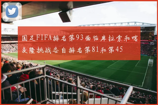 国足FIFA排名第93面临库拉索和喀麦隆挑战各自排名第81和第45
