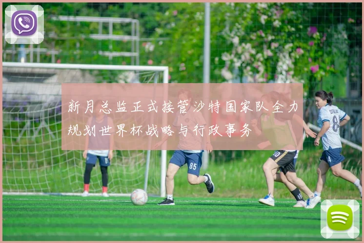 新月总监正式接管沙特国家队全力规划世界杯战略与行政事务