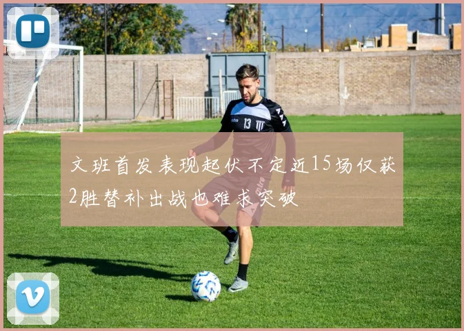 文班首发表现起伏不定近15场仅获2胜替补出战也难求突破
