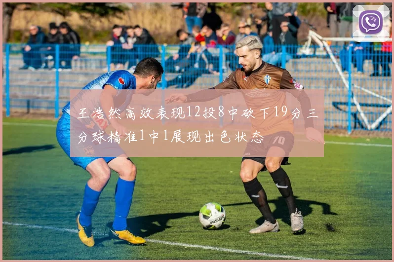 王浩然高效表现12投8中砍下19分三分球精准1中1展现出色状态