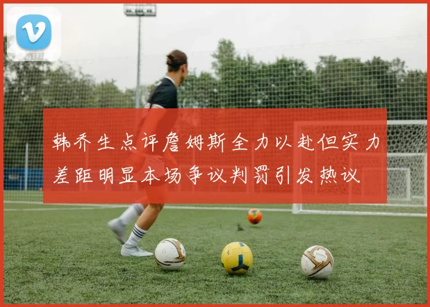 韩乔生点评詹姆斯全力以赴但实力差距明显本场争议判罚引发热议