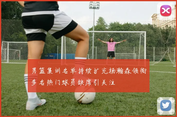 男篮集训名单持续扩充杨瀚森领衔多名热门球员缺席引关注